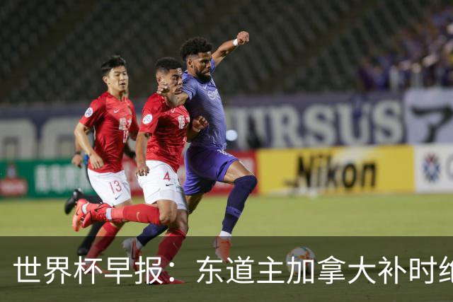 世界杯早报：东道主加拿大补时绝杀南非，锁定世界杯首个16强席位