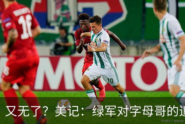 又无了？美记：绿军对字母哥的追求并非外界认为的那样积极