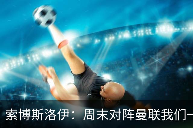索博斯洛伊：周末对阵曼联我们一定要进球